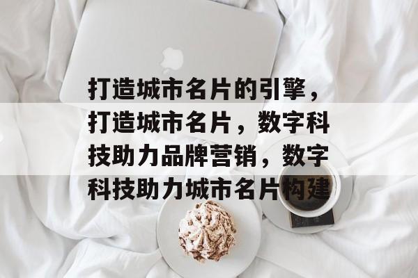 打造城市名片的引擎，打造城市名片，数字科技助力品牌营销，数字科技助力城市名片构建