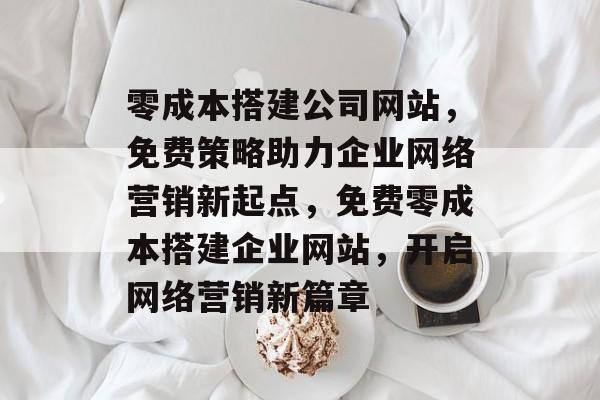 零成本搭建公司网站，免费策略助力企业网络营销新起点，免费零成本搭建企业网站，开启网络营销新篇章