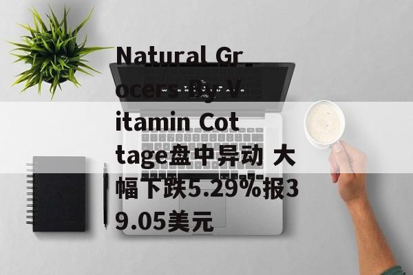 Natural Grocers By Vitamin Cottage盘中异动 大幅下跌5.29%报39.05美元
