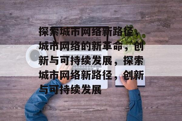 探索城市网络新路径，城市网络的新革命，创新与可持续发展，探索城市网络新路径，创新与可持续发展
