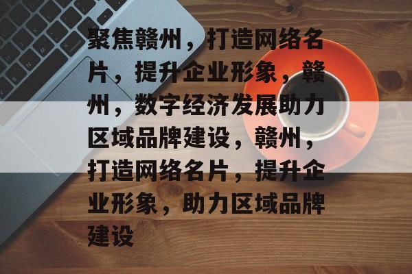 聚焦赣州，打造网络名片，提升企业形象，赣州，数字经济发展助力区域品牌建设，赣州，打造网络名片，提升企业形象，助力区域品牌建设