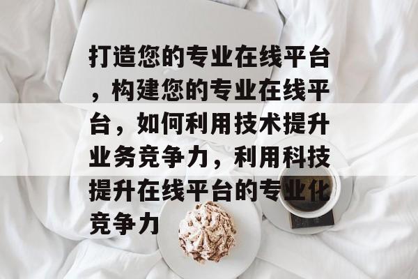 打造您的专业在线平台，构建您的专业在线平台，如何利用技术提升业务竞争力，利用科技提升在线平台的专业化竞争力