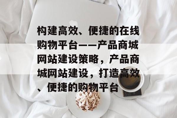 构建高效、便捷的在线购物平台——产品商城网站建设策略，产品商城网站建设，打造高效、便捷的购物平台