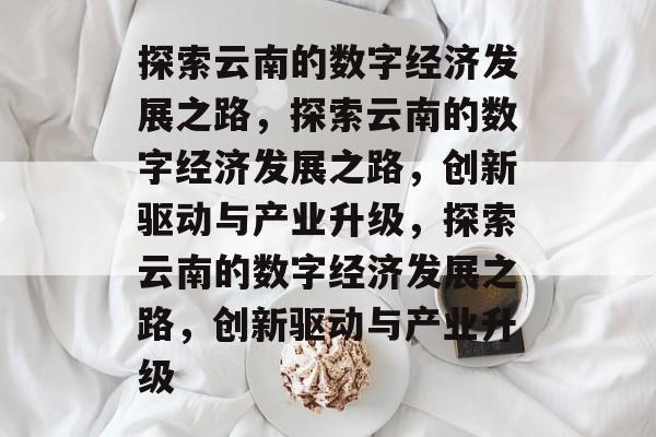 探索云南的数字经济发展之路，探索云南的数字经济发展之路，创新驱动与产业升级，探索云南的数字经济发展之路，创新驱动与产业升级