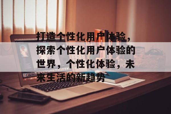 打造个性化用户体验，探索个性化用户体验的世界，个性化体验，未来生活的新趋势