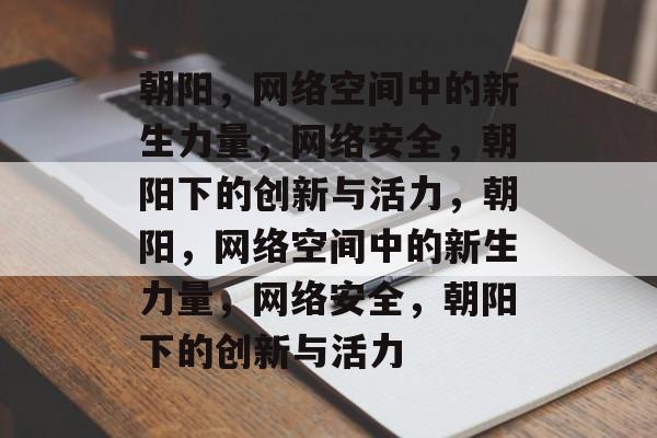 朝阳，网络空间中的新生力量，网络安全，朝阳下的创新与活力，朝阳，网络空间中的新生力量，网络安全，朝阳下的创新与活力