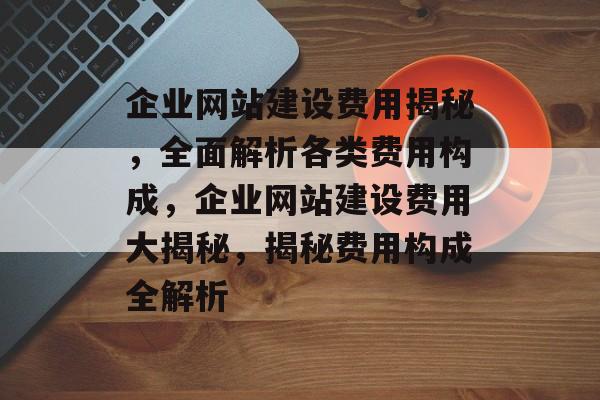 企业网站建设费用揭秘，全面解析各类费用构成，企业网站建设费用大揭秘，揭秘费用构成全解析