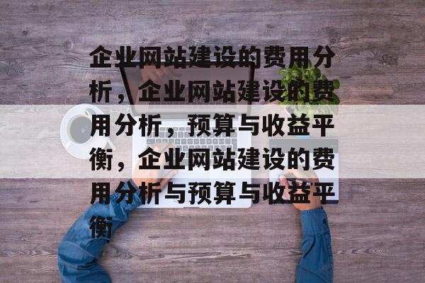 企业网站建设的费用分析，企业网站建设的费用分析，预算与收益平衡，企业网站建设的费用分析与预算与收益平衡
