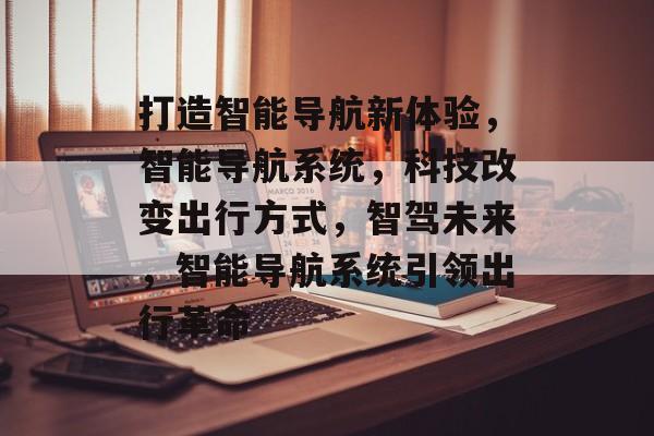 打造智能导航新体验，智能导航系统，科技改变出行方式，智驾未来，智能导航系统引领出行革命