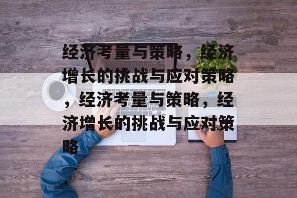 经济考量与策略，经济增长的挑战与应对策略，经济考量与策略，经济增长的挑战与应对策略