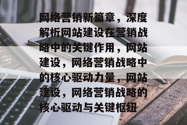 网络营销新篇章，深度解析网站建设在营销战略中的关键作用，网站建设，网络营销战略中的核心驱动力量，网站建设，网络营销战略的核心驱动与关键枢纽
