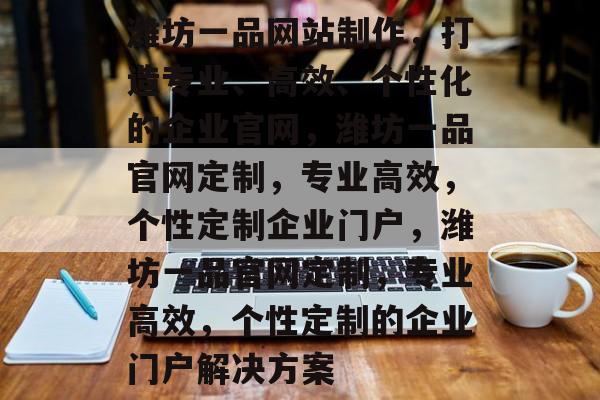 潍坊一品网站制作，打造专业、高效、个性化的企业官网，潍坊一品官网定制，专业高效，个性定制企业门户，潍坊一品官网定制，专业高效，个性定制的企业门户解决方案