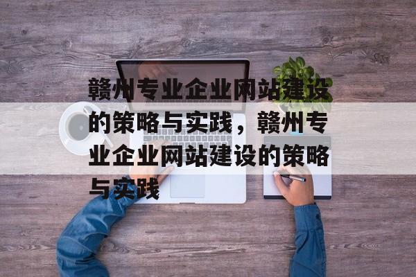 赣州专业企业网站建设的策略与实践，赣州专业企业网站建设的策略与实践