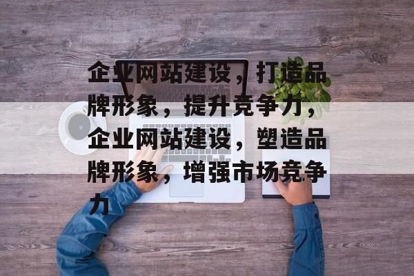 企业网站建设，打造品牌形象，提升竞争力，企业网站建设，塑造品牌形象，增强市场竞争力