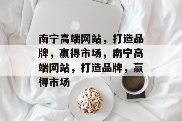 南宁高端网站，打造品牌，赢得市场，南宁高端网站，打造品牌，赢得市场