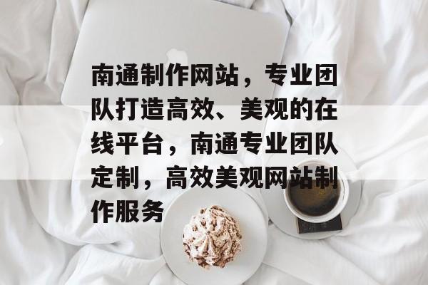 南通制作网站，专业团队打造高效、美观的在线平台，南通专业团队定制，高效美观网站制作服务