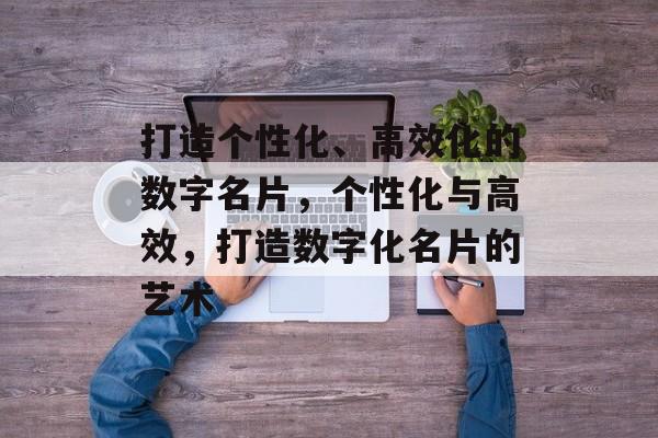 打造个性化、高效化的数字名片，个性化与高效，打造数字化名片的艺术