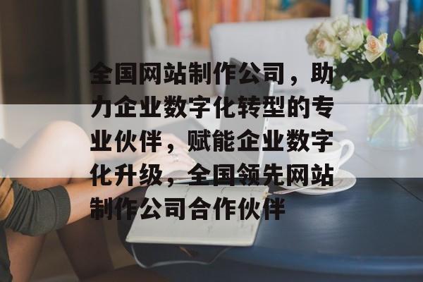全国网站制作公司，助力企业数字化转型的专业伙伴，赋能企业数字化升级，全国领先网站制作公司合作伙伴
