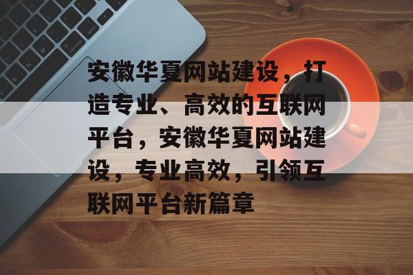 安徽华夏网站建设，打造专业、高效的互联网平台，安徽华夏网站建设，专业高效，引领互联网平台新篇章
