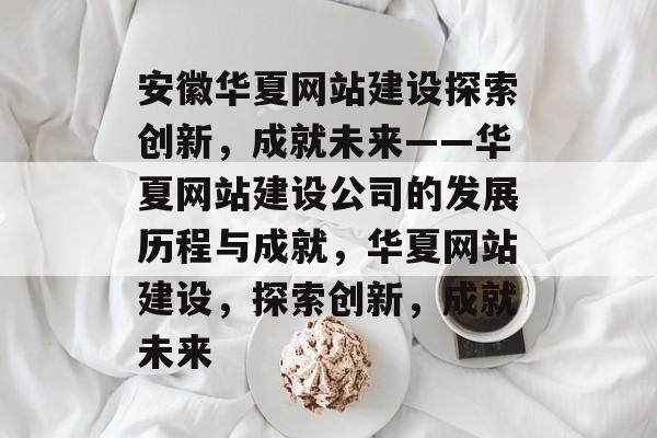 安徽华夏网站建设探索创新，成就未来——华夏网站建设公司的发展历程与成就，华夏网站建设，探索创新，成就未来