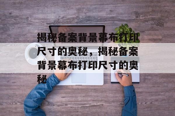 揭秘备案背景幕布打印尺寸的奥秘,揭秘备案背景幕布打印尺寸的奥秘 揭秘备案背景幕布打印尺寸的奥秘,揭秘备案背景幕布打印尺寸的奥秘