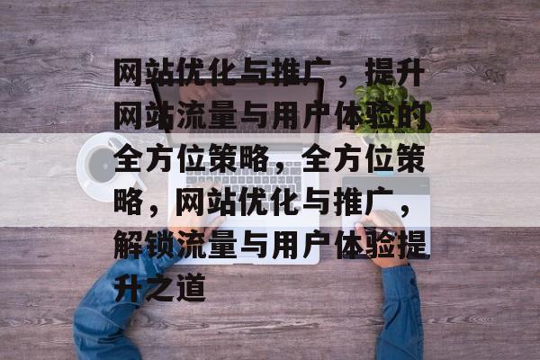 网站优化与推广，提升网站流量与用户体验的全方位策略，全方位策略，网站优化与推广，解锁流量与用户体验提升之道