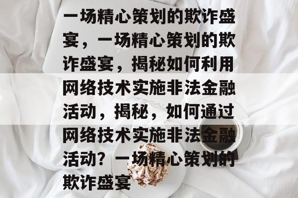 一场精心策划的欺诈盛宴，一场精心策划的欺诈盛宴，揭秘如何利用网络技术实施非法金融活动，揭秘，如何通过网络技术实施非法金融活动？一场精心策划的欺诈盛宴