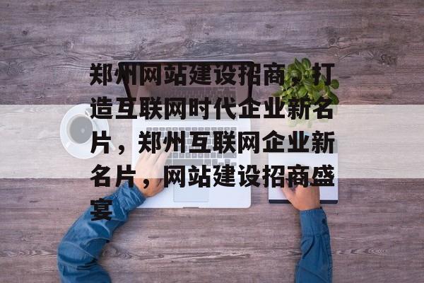郑州网站建设招商，打造互联网时代企业新名片，郑州互联网企业新名片，网站建设招商盛宴