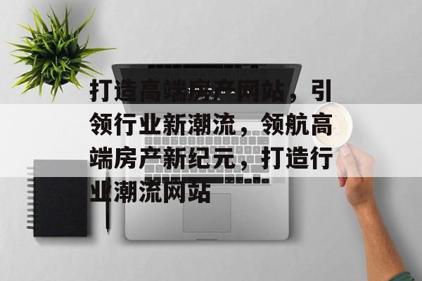 打造高端房产网站，引领行业新潮流，领航高端房产新纪元，打造行业潮流网站