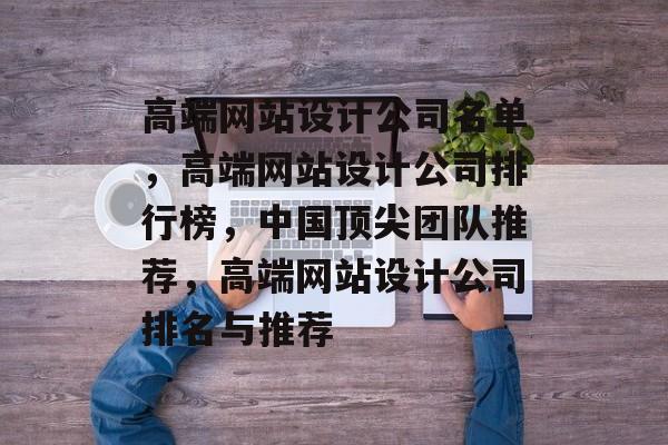 高端网站设计公司名单，高端网站设计公司排行榜，中国顶尖团队推荐，高端网站设计公司排名与推荐