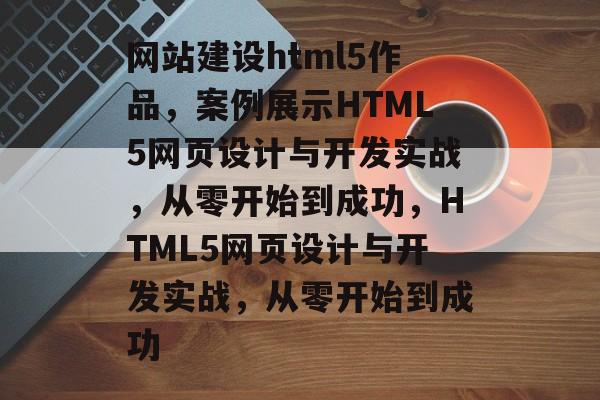网站建设html5作品，案例展示HTML5网页设计与开发实战，从零开始到成功，HTML5网页设计与开发实战，从零开始到成功