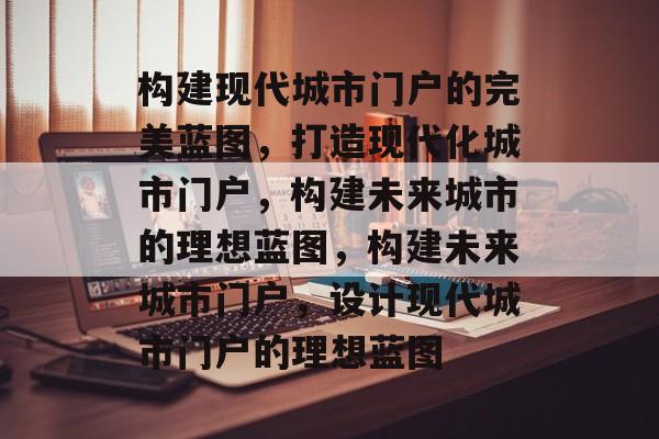 构建现代城市门户的完美蓝图，打造现代化城市门户，构建未来城市的理想蓝图，构建未来城市门户，设计现代城市门户的理想蓝图