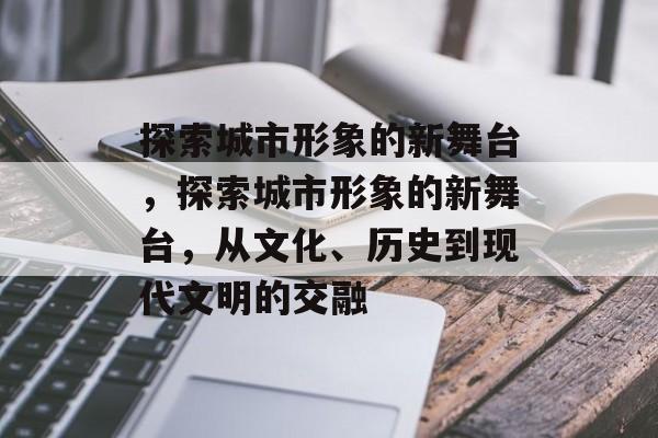 探索城市形象的新舞台，探索城市形象的新舞台，从文化、历史到现代文明的交融