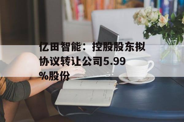 亿田智能：控股股东拟协议转让公司5.99%股份