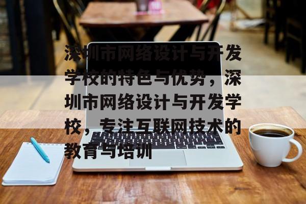 深圳市网络设计与开发学校的特色与优势，深圳市网络设计与开发学校，专注互联网技术的教育与培训