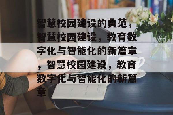 智慧校园建设的典范，智慧校园建设，教育数字化与智能化的新篇章，智慧校园建设，教育数字化与智能化的新篇章