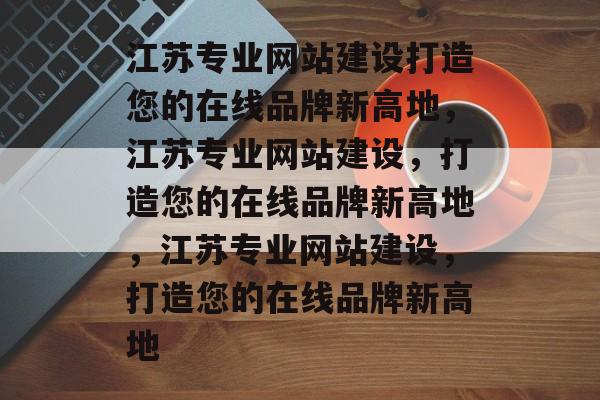 江苏专业网站建设打造您的在线品牌新高地，江苏专业网站建设，打造您的在线品牌新高地，江苏专业网站建设，打造您的在线品牌新高地