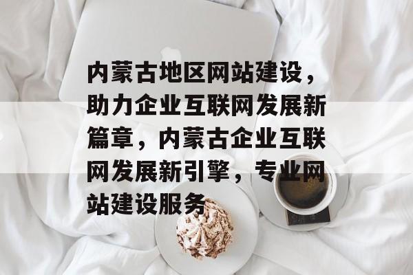 内蒙古地区网站建设，助力企业互联网发展新篇章，内蒙古企业互联网发展新引擎，专业网站建设服务