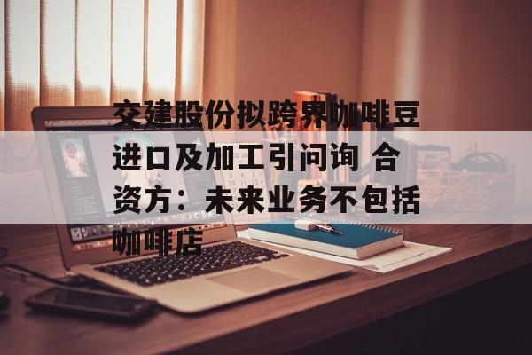 交建股份拟跨界咖啡豆进口及加工引问询 合资方：未来业务不包括咖啡店