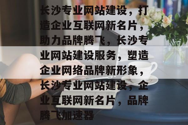长沙专业网站建设，打造企业互联网新名片，助力品牌腾飞，长沙专业网站建设服务，塑造企业网络品牌新形象，长沙专业网站建设，企业互联网新名片，品牌腾飞加速器