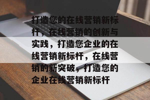 打造您的在线营销新标杆，在线营销的创新与实践，打造您企业的在线营销新标杆，在线营销的新突破，打造您的企业在线营销新标杆
