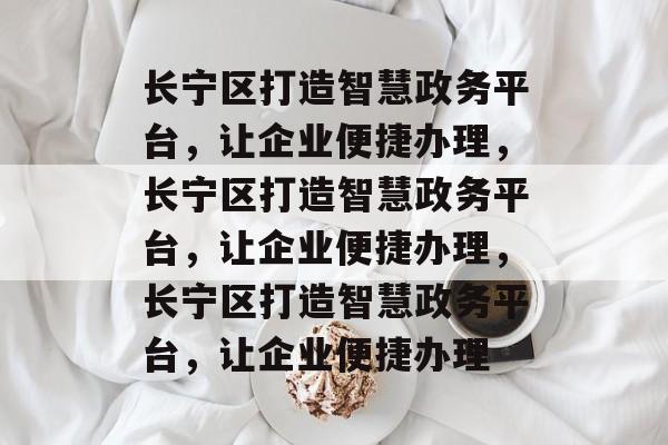长宁区打造智慧政务平台，让企业便捷办理，长宁区打造智慧政务平台，让企业便捷办理，长宁区打造智慧政务平台，让企业便捷办理