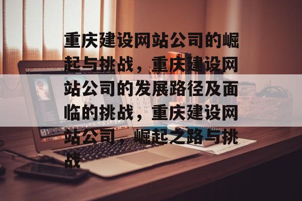 重庆建设网站公司的崛起与挑战，重庆建设网站公司的发展路径及面临的挑战，重庆建设网站公司，崛起之路与挑战