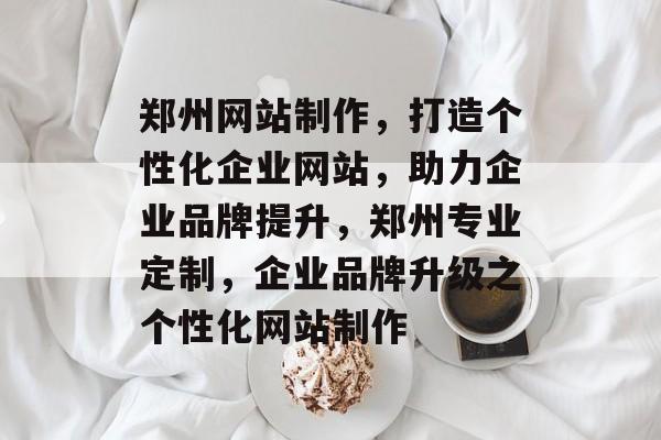 郑州网站制作，打造个性化企业网站，助力企业品牌提升，郑州专业定制，企业品牌升级之个性化网站制作