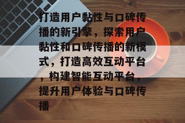 打造用户黏性与口碑传播的新引擎，探索用户黏性和口碑传播的新模式，打造高效互动平台，构建智能互动平台，提升用户体验与口碑传播