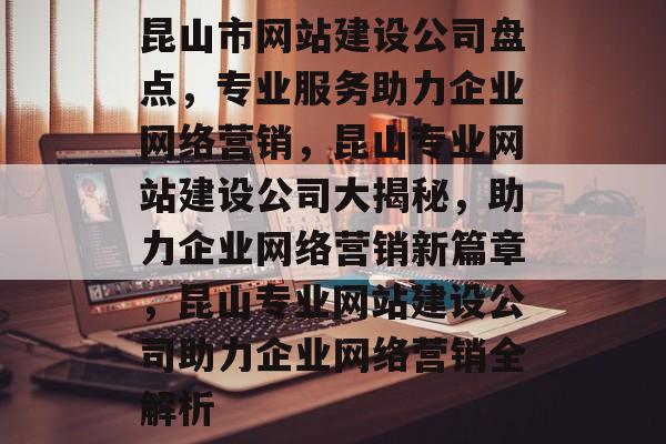 昆山市网站建设公司盘点，专业服务助力企业网络营销，昆山专业网站建设公司大揭秘，助力企业网络营销新篇章，昆山专业网站建设公司助力企业网络营销全解析