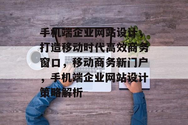 手机端企业网站设计，打造移动时代高效商务窗口，移动商务新门户，手机端企业网站设计策略解析
