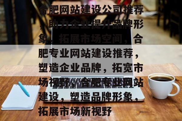 合肥网站建设公司推荐，助力企业提升品牌形象，拓展市场空间，合肥专业网站建设推荐，塑造企业品牌，拓宽市场视野，合肥专业网站建设，塑造品牌形象，拓展市场新视野