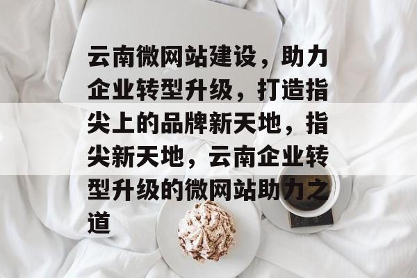 云南微网站建设，助力企业转型升级，打造指尖上的品牌新天地，指尖新天地，云南企业转型升级的微网站助力之道