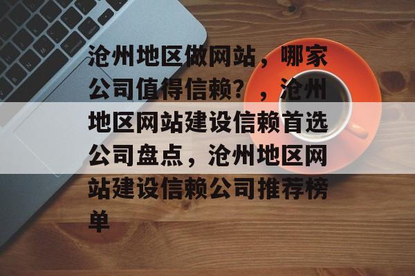 沧州地区做网站，哪家公司值得信赖？，沧州地区网站建设信赖首选公司盘点，沧州地区网站建设信赖公司推荐榜单